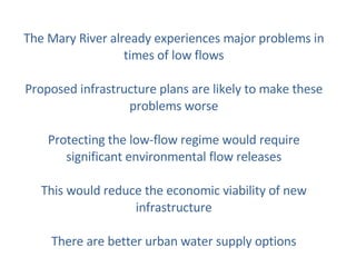 The Mary River already experiences major problems in times of low flows Proposed infrastructure plans are likely to make these problems worse Protecting the low-flow regime would require significant environmental flow releases This would reduce the economic viability of new infrastructure There are better urban water supply options 