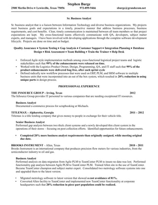 Stephen Burge
2508 Merlin Drive • Lewisville, Texas 75056                  972-899-9466                      sburge@grandecom.net


                                                  Sr. Business Analyst

Sr. business analyst that is a liaison between Information Technology and diverse business organizations. My projects
meet business goals and expectations in a timely, proactive manner that address business processes, business
requirements, and cost benefits. Clear, timely communication is maintained between all team members so that project
expectations are kept. My cross-functional teams effectively communicate with QA, developers, subject matter
experts, and managers. I have been involved with developing applications through the complete software development
lifecycle. Projects are done on time and on budget.

  Quality Assurance • System Testing • Gap Analysis • Customer Support • Integration Planning • Database
                 Design • Risk Assessment • Team Building • Train the Trainer • Help Desk

       Enforced Agile style implementation methods among cross-functional logistical project teams and logistic
        stakeholders such that 99% of the enhancements were released on time.
       Worked with the Logistics Product Owner, Design, Programming, QA, and IT staff such that 99% of the
        product enhancements were delivered bug free, after each sprint cycle
       Defined radically new workflow processes that were used on ERP, PLM, and SRM software to multiple
        business units that were incorporated into an out of the box system, which resulted in 20% reduction in using
        unique parts in design process.

                                          PROFESSIONAL EXPERIENCE

THE INSOURCE GROUP – Irving, Texas                                                                   2012
The InSource Group provides IT personnel to various companies that are needing exceptional IT resources.

    Business Analyst
    Documented e-commerce process for scrapbooking at Michaels.

TITLEMAX – Alpharetta, Georgia                                                                            2011 – 2012
Titlemax is a title lending company that gives money to people in exchange for their vehicle title.

    Senior Business Analyst
    Performed gap analysis between two thick client systems and a newly developed thin client system in the
    operations of their stores – focusing on post collection efforts. Identified opportunities for future enhancements.

       Completed 20% more business analyst requirements than originally assigned, while meeting original
        due date.

BROOKS INSTRUMENT – Allen, Texas                                                                       2010 – 2011
Brooks Instrument is an international company that produces precision flow meters for various industries, from the
semiconductor industry to oil and gas.

    Business Analyst
    Performed analysis on data migration from Agile PLM to TeamCenter PLM to insure no data was lost. Performed
    functionality gap analysis between Agile PLM to TeamCenter PLM. Trained Allen site in the use of TeamCenter.
    Became TeamCenter champion and subject matter expert. Consolidated two metrology software systems into one
    and upgraded them to the latest version.

       Migrated metrology software to latest version that showed a cost avoidance of 81%.
       Converted Allen facility to TeamCenter and implemented new TeamCenter functionality at corporate
        headquarters such that 20% reduction in piece part population could be realized.
 