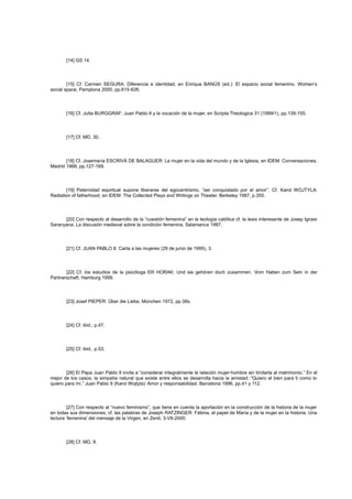 [14] GS 14.

[15] Cf. Carmen SEGURA: Diferencia e identidad, en Enrique BANÚS (ed.): El espacio social femenino. Women’s
social space, Pamplona 2000, pp.615-626.

[16] Cf. Jutta BURGGRAF: Juan Pablo II y la vocación de la mujer, en Scripta Theologica 31 (1999/1), pp.139-155.

[17] Cf. MD, 30.

[18] Cf. Josemaría ESCRIVÁ DE BALAGUER: La mujer en la vida del mundo y de la Iglesia, en IDEM: Conversaciones,
Madrid 1968, pp.127-169.

[19] Paternidad espiritual supone liberarse del egocentrismo, “ser conquistado por el amor”. Cf. Karol WOJTYLA:
Radiation of fatherhood, en IDEM: The Collected Plays and Writings on Theater, Berkeley 1987, p.355.

[20] Con respecto al desarrollo de la “cuestión femenina” en la teología católica cf. la tesis interesante de Josep Ignasi
Saranyana: La discusión medieval sobre la condición femenina, Salamanca 1997.

[21] Cf. JUAN PABLO II: Carta a las mujeres (29 de junio de 1995), 3.

[22] Cf. los estudios de la psicóloga Elfi HORAK: Und sie gehören doch zusammen. Vom Haben zum Sein in der
Partnerschaft, Hamburg 1999.

[23] Josef PIEPER: Über die Liebe, München 1972, pp.38s.

[24] Cf. ibid., p.47.

[25] Cf. ibid., p.53.

[26] El Papa Juan Pablo II invita a “considerar integralmente la relación mujer-hombre sin limitarla al matrimonio.” En el
mejor de los casos, la simpatía natural que existe entre ellos se desarrolla hacia la amistad: “Quiero el bien para ti como lo
quiero para mí.” Juan Pablo II (Karol Wojtyla): Amor y responsabilidad, Barcelona 1996, pp.41 y 112.

[27] Con respecto al “nuevo feminismo”, que tiene en cuenta la aportación en la construcción de la historia de la mujer
en todas sus dimensiones, cf. las palabras de Joseph RATZINGER: Fátima, el papel de María y de la mujer en la historia. Una
lectura ‘femenina’ del mensaje de la Virgen, en Zenit, 3-VII-2000.

[28] Cf. MD, 9.

 