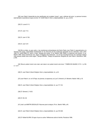 [29] Juan Pablo II desarrolla los dos significados de la palabra “gozar”: usar y disfrutar del amor. La persona humana
está llamada a subordenar el gozo al amor. Cf. JUAN Pablo II: Amor y responsabilidad, cit., pp. y 32-45.

[30] Cf. Lucas 8,1-3.

[31] Cf. Juan 11,5.

[32] Cf. Juan 4,7-26.

[33] Cf. Juan 4,27.

[34] Ello se debe, en gran parte, a las enseñanzas antropológicas del Santo Padre Juan Pablo II, especialmente a la
Teología del cuerpo, desarrollada ampliamente en los discursos de las audiencias generales de los miércoles, entre 19791984. Cf. JUAN PABLO II: Varón y mujer. Teología del cuerpo, 3ª ed. Madrid 1996. IDEM: La redención del corazón, 2ª ed.
Madrid 1996. Estas enseñanzas son, según el biógrafo más destacado, “una de las reconfiguraciones de la teología católica
más audaces desde hace varios siglos.” George WEIGEL: Testigo de esperanza. Biografía de Juan Pablo II, Barcelona 1999,
p.456.

[35] “Bonum potest inveniri sine malo; sed malum non potest inveniri sine bono.” TOMÁS DE AQUINO: S.Th. I, q.109,
a.1, ad 1.

[36] Cf. Juan Pablo II (Karol Wojtyla): Amor y responsabilidad, cit., p.43.

[37] Juan Pablo II, cit. en El Papa, los jóvenes, la esperanza, ed. por D. Alimenti y A. Michelini, Madrid 1982, p.16.

[38] Cf. Juan Pablo II (Karol Wojtyla): Amor y responsabilidad, cit., pp.117-123.

[39] Cf. Génesis 2, 18-25.

[40] Cf. GS, 48.

[41] José Luis MARTÍN DESCALZO: Razones para la alegría, 8ª ed., Madrid 1988, p.45.

[42] Cf. Juan Pablo II (Karol Wojtyla): Amor y responsabilidad, cit., pp.318-328.

[43] Cf. Rafael ALVIRA: El lugar al que se vuelve. Reflexiones sobre la familia, Pamplona 1998.

 