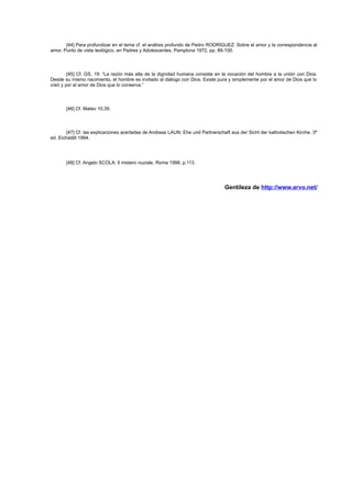 [44] Para profundizar en el tema cf. el análisis profundo de Pedro RODRÍGUEZ: Sobre el amor y la correspondencia al
amor. Punto de vista teológico, en Padres y Adolescentes, Pamplona 1972, pp. 89-100.

[45] Cf. GS, 19: “La razón más alta de la dignidad humana consiste en la vocación del hombre a la unión con Dios.
Desde su mismo nacimiento, el hombre es invitado al diálogo con Dios. Existe pura y simplemente por el amor de Dios que lo
creó y por el amor de Dios que lo conserva.”

[46] Cf. Mateo 10,39.

[47] Cf. las explicaciones acertadas de Andreas LAUN: Ehe und Partnerschaft aus der Sicht der katholischen Kirche, 3ª
ed. Eichstätt 1994.

[48] Cf. Angelo SCOLA: Il mistero nuziale, Roma 1998, p.113.

Gentileza de http://www.arvo.net/

 