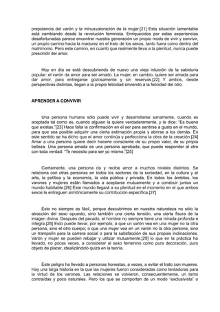 prepotencia del varón y la minusvaloración de la mujer.[21] Esta situación lamentable
está cambiando desde la revolución feminista. Enriquecidos por estas experiencias
desafortunadas parece encontrar nuestra generación un propio modo de vivir y convivir,
un propio camino hacia la madurez en el trato de los sexos, tanto fuera como dentro del
matrimonio. Pero este camino, en cuanto que realmente lleva a la plenitud, nunca puede
prescindir del amor.

Hoy en día se está descubriendo de nuevo una vieja intuición de la sabiduría
popular: el varón da amor para ser amado. La mujer, en cambio, quiere ser amada para
dar amor, para entregarse gozosamente y sin reservas.[22] Y ambos, desde
perspectivas distintas, llegan a la propia felicidad sirviendo a la felicidad del otro.

APRENDER A CONVIVIR

Una persona humana sólo puede vivir y desarrollarse sanamente, cuando es
aceptada tal como es, cuando alguien la quiere verdaderamente, y le dice: “Es bueno
que existas.”[23] Hace falta la confirmación en el ser para sentirse a gusto en el mundo,
para que sea posible adquirir una cierta estimación propia y abrirse a los demás. En
este sentido se ha dicho que el amor continúa y perfecciona la obra de la creación.[24]
Amar a una persona quiere decir hacerle consciente de su propio valor, de su propia
belleza. Una persona amada es una persona aprobada, que puede responder al otro
con toda verdad: “Te necesito para ser yo mismo.”[25]

Ciertamente, una persona da y recibe amor a muchos niveles distintos. Se
relaciona con otras personas en todos los sectores de la sociedad, en la cultura y el
arte, la política y la economía, la vida pública y privada. En todos los ámbitos, los
varones y mujeres están llamados a aceptarse mutuamente y a construir juntos un
mundo habitable.[26] Este mundo llegará a su plenitud en el momento en el que ambos
sexos le entreguen armónicamente su contribución específica.[27]

Esto no siempre es fácil, porque descubrimos en nuestra naturaleza no sólo la
atracción del sexo opuesto, sino también una cierta tensión, una cierta fisura de la
imagen divina. Después del pecado, el hombre no siempre tiene una mirada profunda e
íntegra.[28] Esto puede llevar, por ejemplo, a que un varón vea en una mujer no la otra
persona, sino el otro cuerpo; o que una mujer vea en un varón no la otra persona, sino
un trampolín para la carrera social o para la satisfacción de sus propias inclinaciones.
Varón y mujer se pueden rebajar y utilizar mutuamente,[29] lo que en la práctica ha
llevado, no pocas veces, a considerar al sexo femenino como pura decoración, puro
objeto de placer, idealizándolo quizá en la teoría.

Este peligro ha llevado a personas honestas, a veces, a evitar el trato con mujeres.
Hay una larga historia en la que las mujeres fueron consideradas como tentadoras para
la virtud de los varones. Las relaciones se volvieron, consecuentemente, un tanto
contraídas y poco naturales. Pero los que se comportan de un modo “exclusivista” o

 