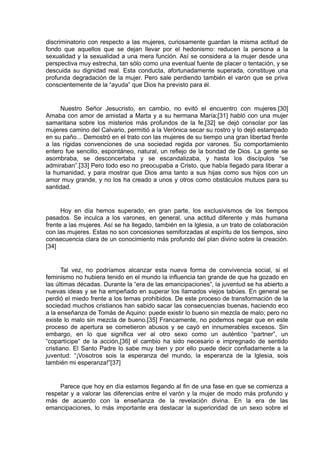 discriminatorio con respecto a las mujeres, curiosamente guardan la misma actitud de
fondo que aquellos que se dejan llevar por el hedonismo: reducen la persona a la
sexualidad y la sexualidad a una mera función. Así se considera a la mujer desde una
perspectiva muy estrecha, tan sólo como una eventual fuente de placer o tentación, y se
descuida su dignidad real. Esta conducta, afortunadamente superada, constituye una
profunda degradación de la mujer. Pero sale perdiendo también el varón que se priva
conscientemente de la “ayuda” que Dios ha previsto para él.

Nuestro Señor Jesucristo, en cambio, no evitó el encuentro con mujeres.[30]
Amaba con amor de amistad a Marta y a su hermana María;[31] habló con una mujer
samaritana sobre los misterios más profundos de la fe,[32] se dejó consolar por las
mujeres camino del Calvario, permitió a la Verónica secar su rostro y lo dejó estampado
en su paño... Demostró en el trato con las mujeres de su tiempo una gran libertad frente
a las rígidas convenciones de una sociedad regida por varones. Su comportamiento
entero fue sencillo, espontáneo, natural, un reflejo de la bondad de Dios. La gente se
asombraba, se desconcertaba y se escandalizaba, y hasta los discípulos “se
admiraban”.[33] Pero todo eso no preocupaba a Cristo, que había llegado para liberar a
la humanidad, y para mostrar que Dios ama tanto a sus hijas como sus hijos con un
amor muy grande, y no los ha creado a unos y otros como obstáculos mutuos para su
santidad.

Hoy en día hemos superado, en gran parte, los exclusivismos de los tiempos
pasados. Se inculca a los varones, en general, una actitud diferente y más humana
frente a las mujeres. Así se ha llegado, también en la Iglesia, a un trato de colaboración
con las mujeres. Estas no son concesiones semiforzadas al espíritu de los tiempos, sino
consecuencia clara de un conocimiento más profundo del plan divino sobre la creación.
[34]

Tal vez, no podríamos alcanzar esta nueva forma de convivencia social, si el
feminismo no hubiera tenido en el mundo la influencia tan grande de que ha gozado en
las últimas décadas. Durante la “era de las emancipaciones”, la juventud se ha abierto a
nuevas ideas y se ha empeñado en superar los llamados viejos tabúes. En general se
perdió el miedo frente a los temas prohibidos. De este proceso de transformación de la
sociedad muchos cristianos han sabido sacar las consecuencias buenas, haciendo eco
a la enseñanza de Tomás de Aquino: puede existir lo bueno sin mezcla de malo; pero no
existe lo malo sin mezcla de bueno.[35] Francamente, no podemos negar que en este
proceso de apertura se cometieron abusos y se cayó en innumerables excesos. Sin
embargo, en lo que significa ver al otro sexo como un auténtico “partner”, un
“copartícipe“ de la acción,[36] el cambio ha sido necesario e impregnado de sentido
cristiano. El Santo Padre lo sabe muy bien y por ello puede decir confiadamente a la
juventud: “¡Vosotros sois la esperanza del mundo, la esperanza de la Iglesia, sois
también mi esperanza!”[37]

Parece que hoy en día estamos llegando al fin de una fase en que se comienza a
respetar y a valorar las diferencias entre el varón y la mujer de modo más profundo y
más de acuerdo con la enseñanza de la revelación divina. En la era de las
emancipaciones, lo más importante era destacar la superioridad de un sexo sobre el

 
