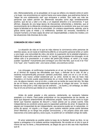 otro. Afortunadamente, en la actualidad, en lo que se refiere a la relación entre el varón
y la mujer, nos encontramos en camino hacia una nueva etapa, que podríamos llamar la
“etapa de una colaboración real” que enriquece a ambos. Son cada vez más las
personas que saben percibir las diferencias sexuales como algo verdaderamente
positivo, que da luz y calor a la vida, y un especial atractivo a la convivencia. Y que
afirman, después de una larga época de discusiones vehementes y dolientes, que el
reconocimiento de la diferencia constituye precisamente la condición sine qua non para
lograr la felicidad en la vida de la comunidad. Un cristiano experimenta, además, que la
gracia divina quita el miedo y la indiferencia, también los rencores, transforma el
corazón humano y le hace capaz de amar con responsabilidad, a todos los niveles y en
las situaciones más diversas de la vida.

COMUNIÓN DE VIDA Y AMOR

La situación de vida en la que es más intensa la convivencia entre personas de
distintos sexos, es sin duda el matrimonio.[38] Es un encuentro personal entre un varón
y una mujer, una comunidad de vida y de amor, la superación de la soledad originaria y
radical de la que sufre cada ser humano. La “ayuda” que se prestan los cónyuges, no se
refiere sólo a la procreación o al cultivo del jardín.[39] Ambos, el varón y la mujer,
pueden “ayudarse” mutuamente para conseguir una vida más feliz, que no es ni la “mía”
ni la “tuya”, sino “nuestra vida”, una nueva unidad, una aventura común.

Los cónyuges, al confirmarse mutuamente en el ser, se hacen crecer, despiertan
en sí ánimos de superar las dificultades que haya, y disfrutar de la vida. Al dar y
recibirse mutuamente,[40] provocan cambios profundos, cada uno en sí y en el otro,
“creando” una nueva unidad existencial por su amor, donde la vida se hace más
llevadera y el mundo puede experimentarse de un modo más bello y luminoso. Cada
uno, de alguna manera, vive en el otro; y cada uno se recibe de nuevo del otro. No deja
de ser él mismo, pero es profundamente marcado por el milagro del amor: “al mismo
tiempo es más joven y más viejo que de ordinario…; es fuerte y, sin embargo, es débil;
hay en él una armonía que rebota en su vida entera.”[41]

Antes de poder aceptar a otra persona, ciertamente, es necesario haberse
aceptado a sí mismo. Para poder profundizar en los pensamientos de los demás, se
tiene que disponer anteriormente de reflexiones propias. Tanto el varón como la mujer
tienen que hacerse capaces de discurrir y hacer planes por su propia cuenta. Esta
independencia es condición previa para la capacidad auténtica de amar. Si dependo de
alguien por incapacidad de ser independiente, esa persona puede ser mi salvavidas, mi
punto de apoyo, mi orgullo y mi hogar, ¡pero nuestra relación jamás podrá llamarse
amor! Mientras yo no tenga mis propias convicciones, y mis propios actos sólo sean
reacciones a los actos ajenos y ecos suyos, no podré ser un verdadero amigo de nadie.

El amor solamente es posible sobre la base de la libertad. Quien es libre, no se
opone a entregarse ni le molesta sentirse insignificante. No envidia en el otro lo que él
mismo tal vez no tiene, y frecuentemente, se alegra de que el otro sea más importante
que él.

 