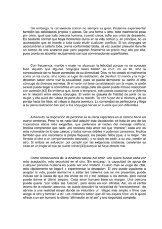 Sin embargo, la convivencia común no siempre es gozo. Podemos experimentar
también las debilidades propias y ajenas. De una forma u otra, todo matrimonio pasa
por crisis, igual que toda persona humana, cuando crece, sufre sus crisis de desarrollo.
Es bastante normal que haya momentos duros en la vida común y, en principio, no es
aconsejable que se intente a toda costa eludir cualquier conflicto. Si los cónyuges se
acostumbran a callarlo todo, previa conformidad tácita, tal vez puedan presumir durante
un tiempo de una aparente paz; pero pagarán finalmente un precio muy alto por ella,
pues pronto se aburrirán mutuamente con sus conversaciones superficiales.

Con frecuencia, marido y mujer no alcanzan la felicidad porque no se conocen
bien. Aquello que algunos cónyuges fieles llaman su cruz, no es tal, sino la
consecuencia de no haber aprendido de su diversidad. Dios no ha creado el matrimonio
como un via crucis, sino como un lugar de realización, de plenitud. El marido y la mujer
deberían saber cómo vivir la sexualidad, pues se puede demostrar su cariño al otro
cónyuge de diversas maneras. Si el varón no tiene consideración con la mujer, la unión
sexual puede llegar a convertirse en una carga para ella quien puede incluso reaccionar
con aversión.[42] Es evidente que, tarde o temprano, esto puede ocasionar un problema
en la relación entre ambos cónyuges. El varón se quejará de frialdad de parte de su
mujer, y ella quizá de rudeza de parte de su marido. Tal vez huyan de sí mismos y de su
pareja hacia los hijos, el trabajo o alguna aventura. La comunidad se perfecciona y llega
a su plena realización tan sólo si los cónyuges tienen en cuenta que son diferentes.

A menudo, la disposición de perdonar es la única esperanza en el camino hacia un
nuevo comienzo. Pero no es nada fácil adquirir esta disposición: se trata de uno de los
imperativos éticos más exigentes, que pertenece al núcleo del mensaje cristiano.
Implica comprender que cada uno necesita más amor del que “merece”; cada uno es
más vulnerable de lo que parece; y todos somos débiles y podemos cansarnos. Implica
también que uno reconozca la propia flaqueza, los propios fallos (que, a lo mejor, han
llevado al otro a un comportamiento desviado), y no dude en pedir, a su vez, perdón al
otro. Si ambos se esfuerzan por cumplir con las exigencias cristianas, convierten su
casa en un hogar al que se puede volver,[43] aunque se haya obrado mal.

Como consecuencia de la dinámica natural del amor, uno quiere buscar cada vez
más aceptación, más seguridad en el otro. Sin embargo, la capacidad de apoyo de
cualquier persona humana no puede ser sino limitada. Cuanto más se exige del otro,
más rápidamente se llegará a experimentar la decepción. El otro puede ayudarme a
aceptar la vida, puede animarme a saltar las barreras que se me presenten, puede
incluso ser la causa de que me olvide de mí y me dedique a los demás, pero nunca
puede darme el último amparo. Cada amor humano tiene un margen. Una persona
puede querer “con todas sus fuerzas”, pero éstas no son infinitas. Así, en el centro
mismo de la relación amorosa, se puede descubrir la necesidad de “transcenderse”, de
abrirse a una realidad mayor donde se vislumbra un refugio más amplio y firme que
acoge al otro y también a mí. Los cristianos saben que allí los espera Dios: es él quien
ofrece a un ser humano la última “afirmación en el ser” y una seguridad completa.

 
