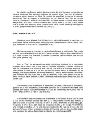 La relación con Dios no quita o disminuye nada del amor humano; es más bien su
garante poderoso. Los esposos cristianos se pueden amar “con todo el corazón”,
porque se saben amados por Dios. Se pueden dar seguridad, porque se encuentran
seguros en Dios. No esperan el último apoyo del otro, sino de Dios. Esto les permite
mirar al cónyuge con realismo, sin idealizarle, sin sobrecargarle con unas expectativas
exageradas. Son como unos montañeros bien unidos entre sí por una cuerda fuerte
que, a su vez, está amarrada en un cimiento firme. Están unidos entre sí y descargados
a la vez, porque ambos están llevados por Dios.[44]

CON LA MIRADA EN DIOS

Llegamos a una reflexión final. El hombre no sólo está llamado a la comunión con
sus iguales. Desde su nacimiento, es invitado a un diálogo amoroso con el mismo Dios.
[45] Su existencia es vocación y respuesta a la vez.

Muchas personas encuentran su camino hacia Dios en el matrimonio. Éste puede
ser una verdadera obra de arte del amor, que construyen, mejoran y renuevan el varón
y la mujer durante toda una vida. El misterio consiste en “perder la vida”, por amor al
otro, para “ganarla”.[46]

Pero el “Otro” por excelencia que está íntimamente presente en el matrimonio
cristiano, es el mismo Dios. A una relación conyugal profunda y completa pertenecen
tres. La promesa de dos cristianos ante Dios los une no sólo a su pareja, sino que en
cierta forma a través de él o de ella, se unen al mismo tiempo a Jesucristo. No se
entrega uno recíprocamente, se entrega también a Cristo a través del otro, de la otra.
Los cónyuges no sólo viven para el otro. En realidad, viven juntos para Cristo; en su
amor conyugal, aman también a Cristo. Y mientras más unidos estén entre ellos, más se
unirán a El.

Sin embargo, para un cristiano, el amor entre un varón y una mujer es importante,
pero no es lo más importante; da felicidad, pero esa no es la máxima felicidad; tiene
sentido, pero ese no es el último sentido de la vida. Es un camino para muchos, pero no
el fin. Porque el fin de la vida es solo Dios.[47]

Cabe también otra posibilidad para un cristiano: la posibilidad de que Dios le llame
a vivir en una intimidad especial sólo con Él. Si una persona escucha esta llamada y
está dispuesta a seguirla, renuncia por amor a Cristo, libremente, al amor conyugal.
Responde al amor divino con todas las energías del alma y del cuerpo. Vive también
una entrega completa a un Tú, una relación directa entre Tú y yo, no a través de otra
persona humana, sino en una relación directa e inmediata sólo con Dios. Es ésa, según
una expresión del teólogo Scola, la cima más alta del misterio nupcial.[48]

 