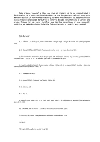 Esta entrega “nupcial” a Dios no priva al cristiano ni de su masculinidad o
feminidad ni de la responsabilidad de colaborar con las personas del otro sexo en la
tarea de edificar un mundo más humano y por tanto más cristiano. No debemos olvidar
nunca más que el encargo de “cultivar la tierra” va dirigido conjuntamente al varón y a la
mujer. Ambos han de hacer fructificar sus talentos específicos en una comunión
auténtica, en todos los niveles de la vida. Sólo así llevarán la creación a su plenitud.

Jutta Burggraf
[1] Cf. Génesis 1,27: “Creó, pues, Dios al ser humano a imagen suya, a imagen de Dios le creó, varón y mujer los
creó.”

[2] Cf. Blanca CASTILLA CORTÁZAR: Persona y género. Ser varón y ser mujer, Barcelona 1997.

[3] Cf. Constitución Pastoral Gaudium et Spes (GS), 24, del Concilio Vaticano II y la Carta Apostólica Mulieris
dignitatem (MD), 7, 10, 13, 18, 20 y 30, del Papa Juan Pablo II (15 de agosto de 1985).

[4] Hans Urs VON BALTHASAR: Teodrammatica II, Milano 1982, p.348; cit. en Angelo SCOLA: Identidad y diferencia.
La relación hombre-mujer, Madrid 1989, p.38.

[5] Cf. Génesis 2,18. MD, 7.

[6] Cf. Angelo SCOLA: ¿Qué es la vida? Madrid 1999, p.128.

[7] Cf. ibidem, p.129.

[8] Cf. MD, 10.

[9] Salmo 70,6. Cf. Salmo 115,9.10.11; 118,7; 146,5. JUAN PABLO II: El compromiso por la promoción de la mujer, en
Zenit, 24-XI-1999.

[10] JUAN PABLO II: Die Familie - Zukunft der Menschheit, Vallendar 1985, p.218.

[11] Cf. Carlo CAFFARRA: Etica general de la sexualidad, Barcelona 1995, p.118.

[12] MD, 7.

[13] Angelo SCOLA: ¿Qué es la vida? cit., p.129.

 