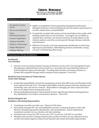 CChheerryyll BBuurrggggrraaff
8837 Estes St | Westminster CO 80021
cburggraf@gmail.com| (815) 988-8870
PROFESSIONAL OVERVIEW
 Exceptional Customer
Service
 Key Account Retention
 Talent
Retention/Acquisition
 Contract Negotiations
 Category Innovation
 Alliances / Partnerships
 Budget Management
 Strategic Planning
 Highly accomplished revenue generating management professional.
Managed territories to drive profitable growth and improve performance in
revenue, market share, and profitability.
 Consistently exceeded sales quotas and increased bottom-line profits while
building market share in new territories. Leveraged a proven ability to
catapult sales, automate core business functions, leverage alliances with
industry partners, and drive account growth through customer centricity
and innovation.
 Skilled in driving the cycle from opportunity identification to delivering
high-impact presentations, differentiating features and benefits, closing
accounts, and bolstering client loyalty.
PROFESSIONAL WORK EXPERIENCE
FurstSearch
Vice President
 Executive level recruiting company focusing on business owners and C level management teams.
Development, implementation and execution for a successful sales and marketing endeavor in
both the Midwest region and nationally. Providing direct business to business solutions, to
Fortune 500 companies through small to medium-sized companies. Travel 40%.
Rockford Area Convention & Visitors Bureau
Senior Sales Manager
 Leadership responsibilities include the management of more than 200 events and 50 projects at the
local, regional and state level. Oversight responsibility includes prospect and sales reporting and
monitoring, sales and services contracts. Responsible for managing one direct report and more
than seven college interns during peak season.
 Strong marketing presentations and proposals to local, regional and national meeting planners.
Key stakeholders, civic leaders, and executive directors. Travel 45%.
Rockford Register Star
Healthcare Advertising Representative
 Consistently top seller year after year. Directors Club status
 Successfully managed 95+ new and established accounts, overseeing all phases of the sales
lifecycle, including opportunity identification, sales presentations, contract negotiations,
exceptional customer service, retention and sales reporting.
 Increased sales revenue by 120% in year one, 123% in year two, and 134% in year three.
 Designed and executed a strategic business plan to achieve territory revenue objectives by key
account and market segment; analyzed and reported sales trends and market opportunities.
 