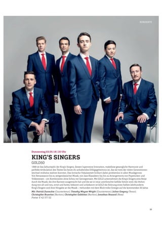 39
Donnerstag 03.05.18 | 20 Uhr
KING’S SINGERS
GOLD50
1968 ist das Geburtsjahr der King’s Singers, dessen lupenreine Intonation, makellose gesangliche Harmonie und
perfekte Artikulation des Textes bis heute ihr anhaltendes Erfolgsgeheimnis ist, das sie trotz der vielen Generationen-
wechsel mühelos wahren konnten. Das britische Vokalsextett brilliert dabei problemlos in allen Musikgenres:
Von Renaissance bis zu zeitgenössischer Musik, von Jazz-Klassikern bis hin zu Arrangements von Popstücken und
Volksweisen – ein Kombinieren ohne Scheu vor Genregrenzen. Mit GOLD unternehmen die King’s Singers eine Reise
durch die Musik, die ihre Karriere ausgemacht hat und die sie in neue unerforschte Geﬁlde führen wird. Als Verbin-
dung von alt und neu, ernst und heiter, bekannt und unbekannt ist GOLD die Krönung eines halben Jahrhunderts
King’s Singers und ihrer Hingabe an die Musik – verbunden mit dem Blick voller Energie auf die kommenden 50 Jahre.
Mit: Patrick Dunachie (Countertenor); Timothy Wayne-Wright (Countertenor); Julian Gregory (Tenor);
Christopher Bruerton (Bariton); Christopher Gabbitas (Bariton); Jonathan Howard (Bass)
Preise: € 42/37/32
KONZERTE
Foto:AndyStaples
 