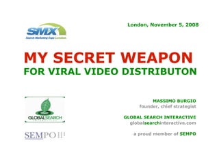 London, November 5, 2008




MY SECRET WEAPON
FOR VIRAL VIDEO DISTRIBUTON

                          MASSIMO BURGIO
                     founder, chief strategist

               GLOBAL SEARCH INTERACTIVE
                 globalsearchinteractive.com

                  a proud member of SEMPO
 