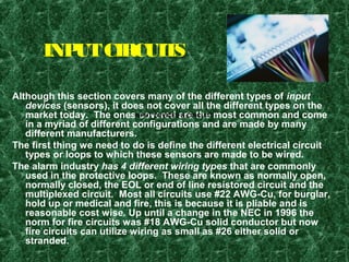 INPUTCIRCUITS
Although this section covers many of the different types of input
devices (sensors), it does not cover all the different types on the
market today. The ones covered are the most common and come
in a myriad of different configurations and are made by many
different manufacturers.
The first thing we need to do is define the different electrical circuit
types or loops to which these sensors are made to be wired.
The alarm industry has 4 different wiring types that are commonly
used in the protective loops. These are known as normally open,
normally closed, the EOL or end of line resistored circuit and the
multiplexed circuit. Most all circuits use #22 AWG-Cu, for burglar,
hold up or medical and fire, this is because it is pliable and is
reasonable cost wise. Up until a change in the NEC in 1996 the
norm for fire circuits was #18 AWG-Cu solid conductor but now
fire circuits can utilize wiring as small as #26 either solid or
stranded.
INPUT DEVICES & CIRCUITS
 