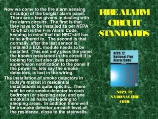FIREALARM
CIRCUIT
STANDARDS
Now we come to the fire alarm sensing
circuit(s) of the burglar alarm panel.
There are a few givens in dealing with
fire alarm circuits. The first is that
they have to be installed as per NFPA
72 which is the Fire Alarm Code,
keeping in mind that the NEC still has
to be adhered to. The second is that
normally, after the last sensor is
installed a EOL module needs to be
installed. This not only gives the panel
the known resistance in the circuit it is
looking for, but also gives power
supervision notification to the panel if
the power to, lets say the smoke
detectors, is lost in the wiring.
The installation of smoke detectors in
today's market in residential
installations is quite specific. There
well be one smoke detector in each
bedroom (or sleeping area) and one
smoke in all hallways leading to
sleeping areas. In addition there well
be a smoke detector on each level of
the residence, close to the stairwells.
NFPA 72
NATIONALFIRE
CODE
 