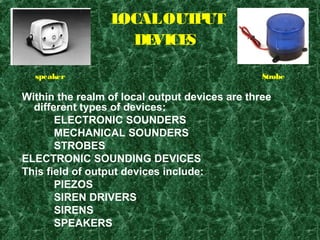 LOCALOUTPUT
DEVICES
Within the realm of local output devices are three
different types of devices:
ELECTRONIC SOUNDERS
MECHANICAL SOUNDERS
STROBES
ELECTRONIC SOUNDING DEVICES
This field of output devices include:
PIEZOS
SIREN DRIVERS
SIRENS
SPEAKERS
speaker Strobe
 