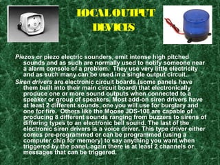 LOCALOUTPUT
DEVICES
Piezos or piezo electric sounders, emit intense high pitched
sounds and as such are normally used to notify someone near
a alarm console of a problem. They use very little electricity
and as such many can be used in a single output circuit.
Siren drivers are electronic circuit boards (some panels have
them built into their main circuit board) that electronically
produce one or more sound outputs when connected to a
speaker or group of speakers. Most add-on siren drivers have
at least 2 different sounds, one you will use for burglary and
one for fire. Others like the Moose JDS-108 are capable of
producing 8 different sounds ranging from buzzers to sirens of
differing types to an electronic bell sound. The last of the
electronic siren drivers is a voice driver. This type driver either
comes pre-programmed or can be programmed (using a
computer chip for memory) to say anything you want when
triggered by the panel, again there is at least 2 channels or
messages that can be triggered.
 