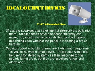 LOCALOUTPUTDEVICES
Sirens are speakers that have internal siren drivers built into
them. Smaller sirens have one sound that they can
make, but, most have two sounds that can be triggered
depending upon whether the panel is indicating a fire or
burglary.
Speakers used in burglar alarms are 8 ohm and range from
15 watt to 50 watt normal power. These units would not
be useful for stereo systems as their response to fine
sounds is not great, but they are excellent for general
alarm use.
5”x8” Self-contained Siren
 