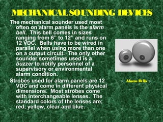 MECHANICALSOUNDING DEVICES
The mechanical sounder used most
often on alarm panels is the alarm
bell. This bell comes in sizes
ranging from 6” to 12” and runs on
12 VDC. Bells have to be wired in
parallel when using more than one
on a output circuit. The only other
sounder sometimes used is a
buzzer to notify personnel of a
supervisory or environmental
alarm condition.
Strobes used for alarm panels are 12
VDC and come in different physical
dimensions. Most strobes come
with interchangeable lenses. The
standard colors of the lenses are;
red, yellow, clear and blue.
Alarm Bells
 