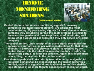 REMOTE
MONITORING
STATIONS
Central stations that receive monitoring signals from many
companies (for lease central stations) are among the most
common today. By processing signals for more than one alarm
company they are able to spread the costs of doing business to
the alarm companies and thus keep the cost of monitoring well
below what it would be per account if they only served one alarm
company.
The central station, upon receipt of an alarm signal dispatches the
appropriate authorities, as per written instructions for that alarm
account. If a trouble or supervisory signal is received by the
central station, it is the job of the operator on duty to notify the
responsible party's) to clear the problem. Again, this information
is in writing, per account in the central station.
Fire alarm signals shall take priority over all other type signals. All
fire alarm signal shall be processed and the proper authorities
notified, receipt of signal and notification of authorities shall be
time stamped in no more than 90 seconds from receipt of signal.
Alarm central station
 