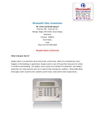 Dhonaadhi Hitec Innovations 
Mr. Krishnaraj Madanagopal 
Plot No. 196, Door No. 21, 
Murugu Nagar, 4th Street, Vijaya Nagar, 
Velachery, 
Chennai - 600042, 
Tamil Nadu , 
India 
Phone No: 044 39922645 
Burglar alarm in Chennai 
What is Burglar Alarm? 
Burglar alarm is an electronic device that emits a loud noise, where the unauthorized entry 
happens in the building or apartments. Burglar alarm is one of the perfect measures for safety 
in residence and building. Our burglar alarm system also includes fire protection and medical 
protection for senior persons who are in need of their emergency condition. Dhonaadhi offers 
the burglar alarm system in the southern part of India, and satisfies their requirements. 
 