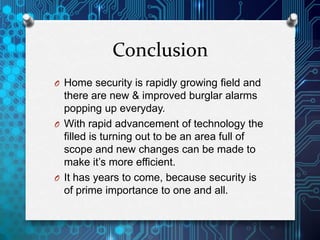 Conclusion
O Home security is rapidly growing field and
there are new & improved burglar alarms
popping up everyday.
O With rapid advancement of technology the
filled is turning out to be an area full of
scope and new changes can be made to
make it’s more efficient.
O It has years to come, because security is
of prime importance to one and all.