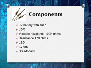Components
O 9V battery with snap
O LDR
O Variable resistance 100K ohms
O Resistance 470 ohms
O LED
O IC 555
O Breadboard