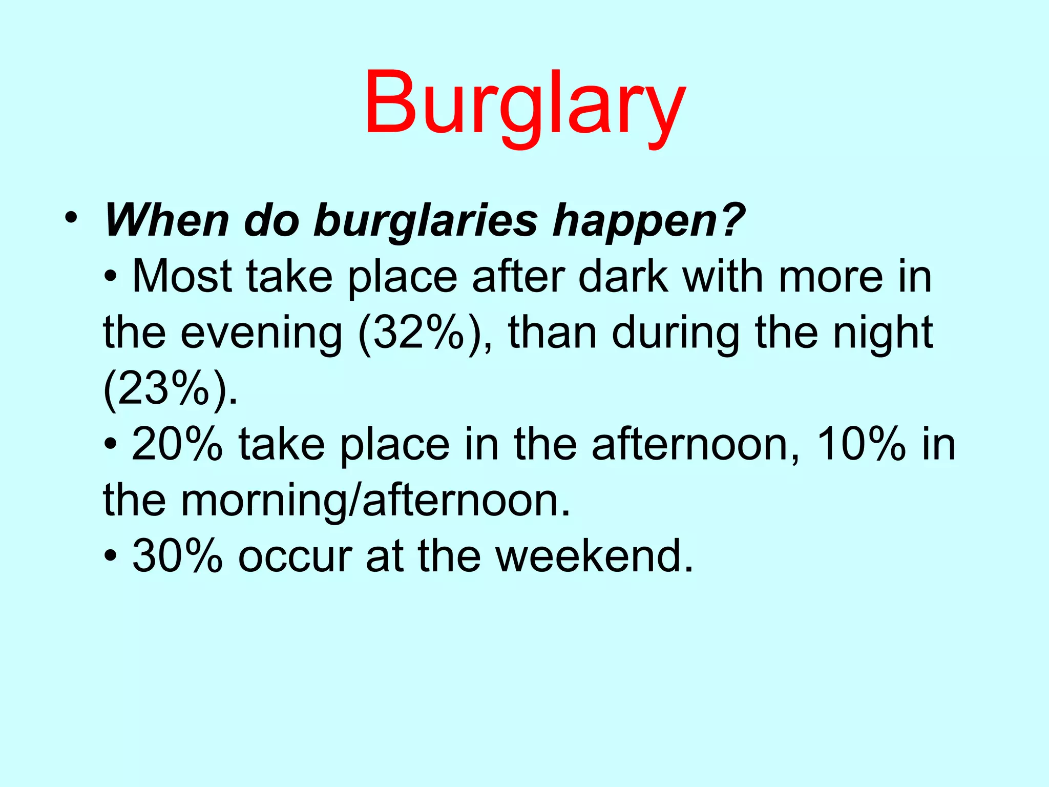 Burglary When do burglaries happen? • Most take place after dark with more in the evening (32%), than during the night (23%). • 20% take place in the afternoon, 10% in the morning/afternoon. • 30% occur at the weekend.  