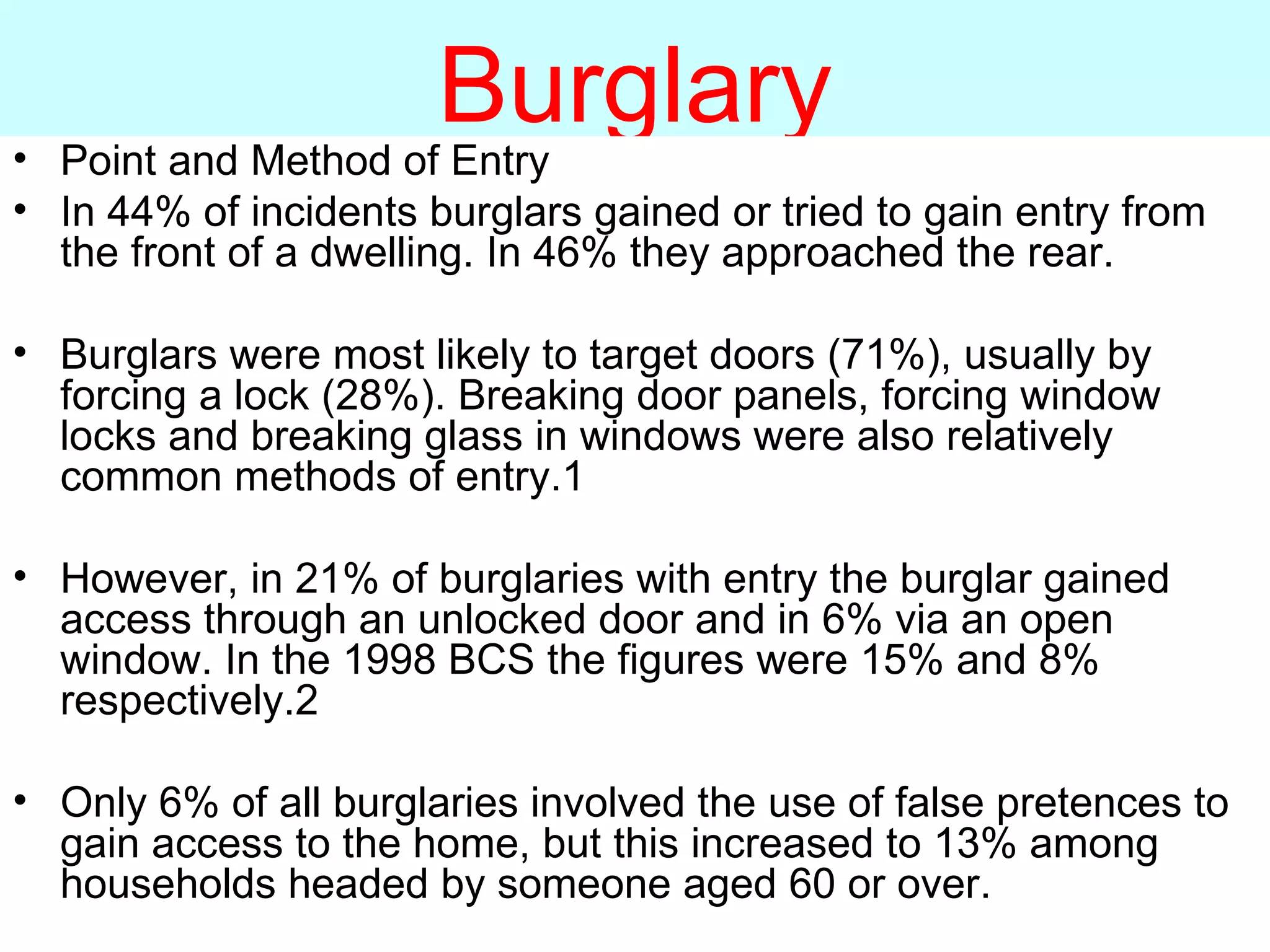 Burglary Point and Method of Entry In 44% of incidents burglars gained or tried to gain entry from the front of a dwelling. In 46% they approached the rear. Burglars were most likely to target doors (71%), usually by forcing a lock (28%). Breaking door panels, forcing window locks and breaking glass in windows were also relatively common methods of entry.1 However, in 21% of burglaries with entry the burglar gained access through an unlocked door and in 6% via an open window. In the 1998 BCS the figures were 15% and 8% respectively.2 Only 6% of all burglaries involved the use of false pretences to gain access to the home, but this increased to 13% among households headed by someone aged 60 or over. 