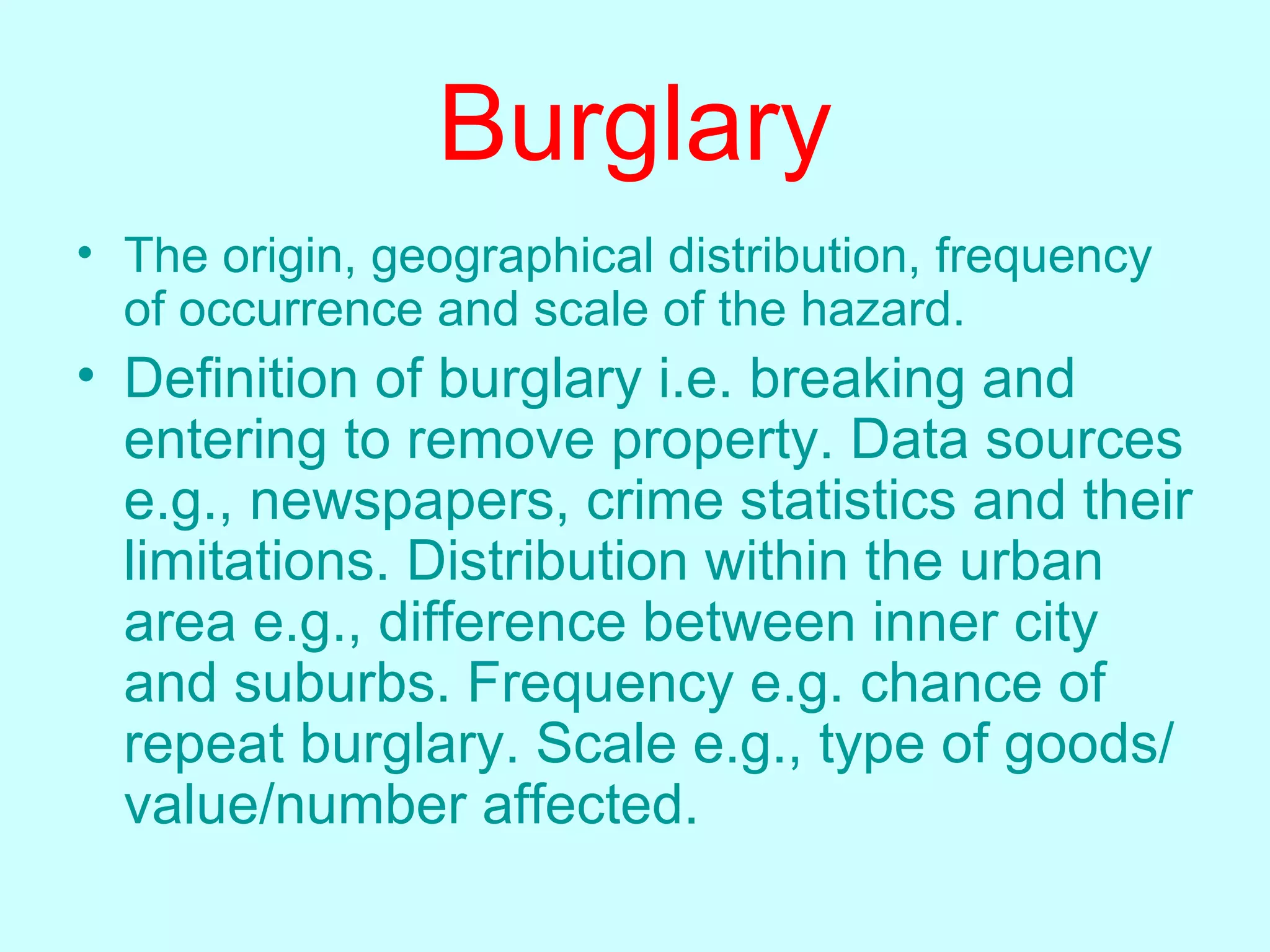 Burglary The origin, geographical distribution, frequency of occurrence and scale of the hazard.   Definition of burglary i.e. breaking and entering to remove property. Data sources e.g., newspapers, crime statistics and their limitations. Distribution within the urban area e.g., difference between inner city and suburbs. Frequency e.g. chance of repeat burglary. Scale e.g., type of goods/value/number affected.   