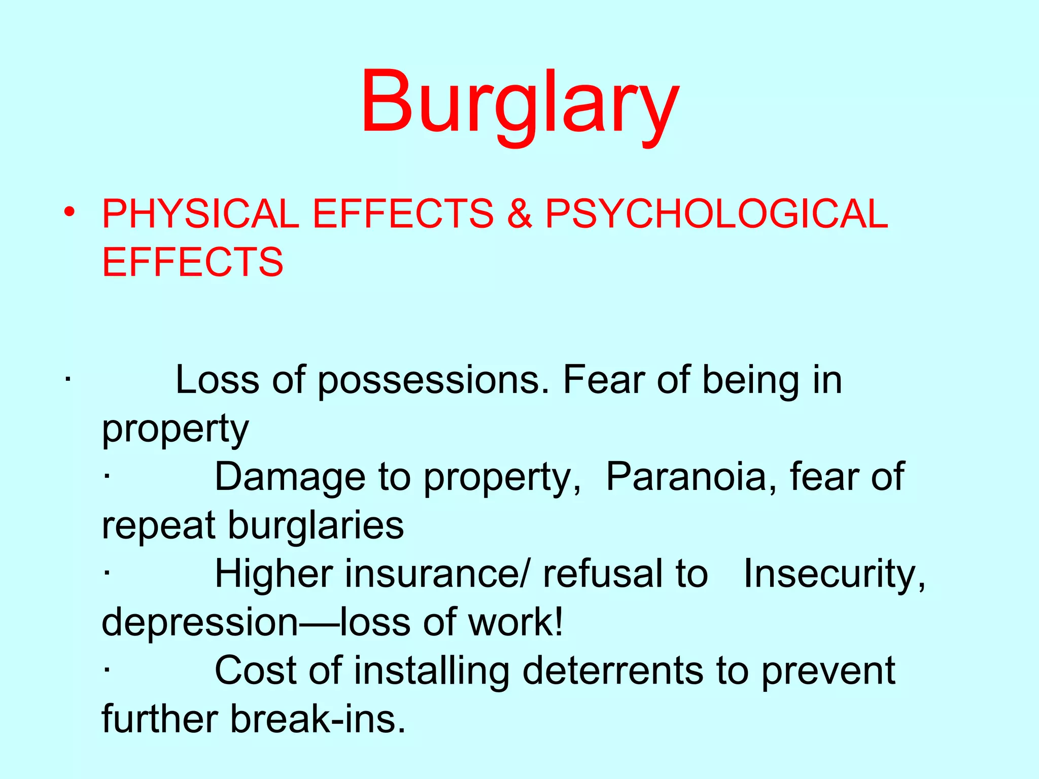 Burglary PHYSICAL EFFECTS & PSYCHOLOGICAL EFFECTS ·         Loss of possessions. Fear of being in property      ·         Damage to property,  Paranoia, fear of repeat burglaries ·         Higher insurance/ refusal to   Insecurity, depression—loss of work! ·         Cost of installing deterrents to prevent further break-ins.  