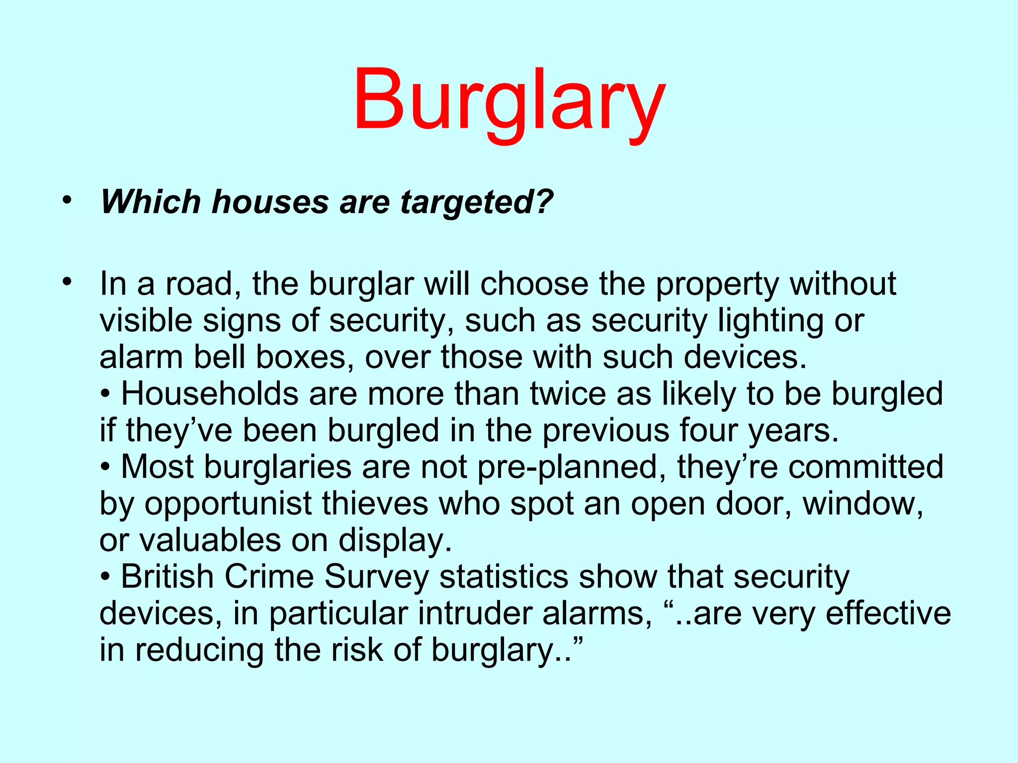 Burglary Which houses are targeted? In a road, the burglar will choose the property without visible signs of security, such as security lighting or alarm bell boxes, over those with such devices. • Households are more than twice as likely to be burgled if they’ve been burgled in the previous four years. • Most burglaries are not pre-planned, they’re committed by opportunist thieves who spot an open door, window, or valuables on display. • British Crime Survey statistics show that security devices, in particular intruder alarms, “..are very effective in reducing the risk of burglary..”  