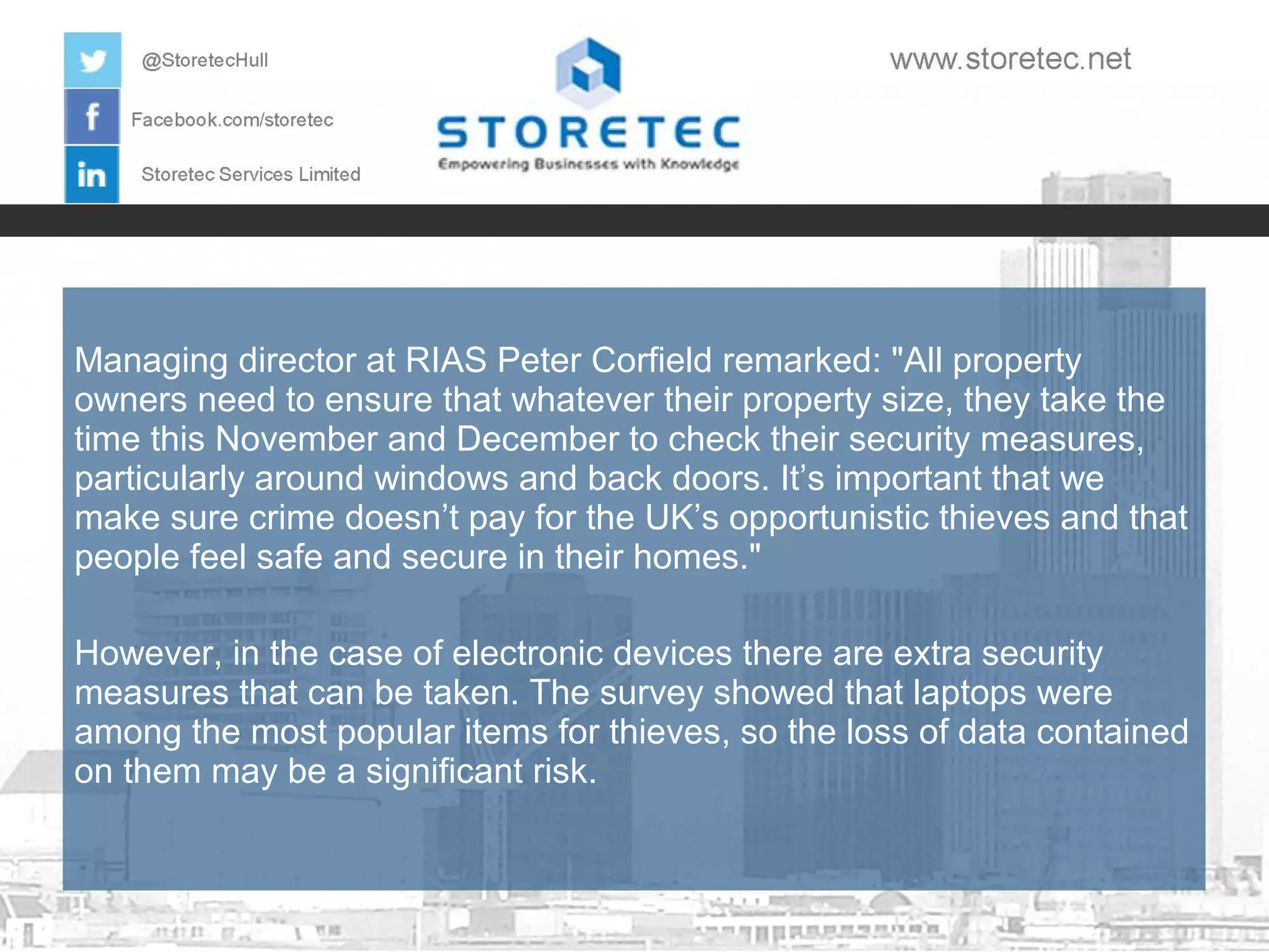 Managing director at RIAS Peter Corfield remarked: "All property
owners need to ensure that whatever their property size, they take the
time this November and December to check their security measures,
particularly around windows and back doors. It’s important that we
make sure crime doesn’t pay for the UK’s opportunistic thieves and that
people feel safe and secure in their homes."
However, in the case of electronic devices there are extra security
measures that can be taken. The survey showed that laptops were
among the most popular items for thieves, so the loss of data contained
on them may be a significant risk.

 