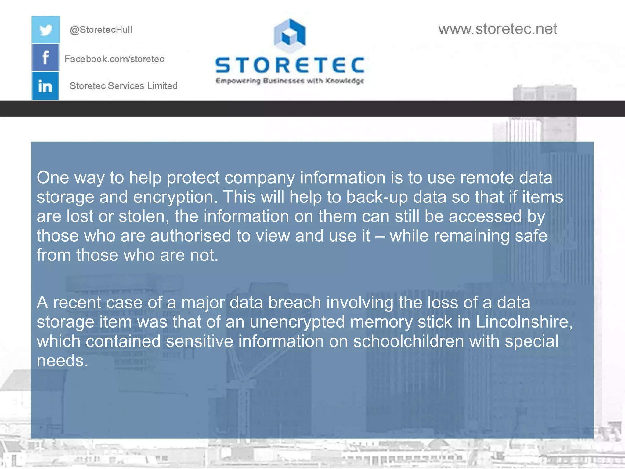 One way to help protect company information is to use remote data
storage and encryption. This will help to back-up data so that if items
are lost or stolen, the information on them can still be accessed by
those who are authorised to view and use it – while remaining safe
from those who are not.
A recent case of a major data breach involving the loss of a data
storage item was that of an unencrypted memory stick in Lincolnshire,
which contained sensitive information on schoolchildren with special
needs.

 