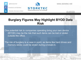 @StoretecHull

www.storetec.net

Facebook.com/storetec
Storetec Services Limited

Burglary Figures May Highlight BYOD Data
Risk
One potential risk to companies operating bring your own device
(BYOD) may be the risk that such items can be lost or stolen
outside the office.
The risk of burglary is a case in point, as items like hard drives and
memory sticks could be stolen during a break-in.

 