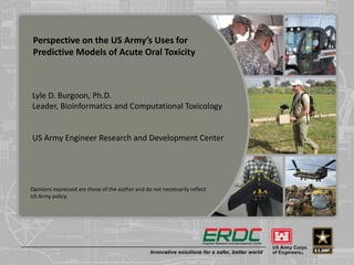 Perspective on the US Army’s Uses for
Predictive Models of Acute Oral Toxicity
Lyle D. Burgoon, Ph.D.
Leader, Bioinformatics and Computational Toxicology
US Army Engineer Research and Development Center
Opinions expressed are those of the author and do not necessarily reflect
US Army policy.
 