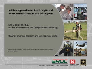 In Silico Approaches for Predicting Hazards
from Chemical Structure and Existing Data
Lyle D. Burgoon, Ph.D.
Leader, Bioinformatics and Computational Toxicology
US Army Engineer Research and Development Center
Opinions expressed are those of the author and do not necessarily reflect
US Army policy.
 