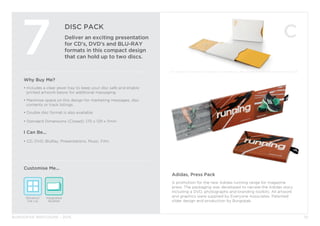 BURGOPAK BROCHURE - 2015
DISC PACK
Deliver an exciting presentation
for CD’s, DVD’s and BLU-RAY
formats in this compact design
that can hold up to two discs.
7
Why Buy Me?
• Includes a clear jewel tray to keep your disc safe and enable 		
	 printed artwork below for additional messaging.
• Maximise space on this design for marketing messages, disc 		
	 contents or track listings.
• Double disc format is also available.
• Standard Dimensions (Closed): 170 x 129 x 11mm
I Can Be...
• CD, DVD, BluRay, Presentations, Music, Film.
Window/
Die cut
Integrated
Booklet
Customise Me...
10
Adidas, Press Pack
A promotion for the new Adidas running range for magazine
press. The packaging was developed to narrate the Adidas story
including a DVD, photographs and branding toolkits. All artwork
and graphics were supplied by Everyone Associates. Patented
slider design and production by Burgopak.
 