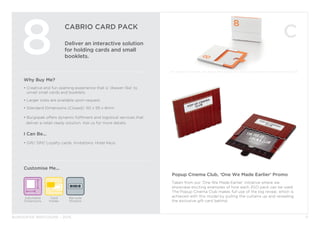 BURGOPAK BROCHURE - 2015
CABRIO CARD PACK
Deliver an interactive solution
for holding cards and small
booklets.
8
Why Buy Me?
• Creative and fun opening experience that is ‘drawer-like’ to 		
	 unveil small cards and booklets.
• Larger sizes are available upon request.
• Standard Dimensions (Closed): 110 x 95 x 6mm
• Burgopak offers dynamic fulfilment and logistical services that 		
deliver a retail-ready solution. Ask us for more details.
I Can Be...
• Gift/ SIM/ Loyalty cards, Invitations, Hotel Keys.
Customise Me...
11
Barcode
Window
Adjustable
Dimensions
Card
Holder
Popup Cinema Club, ‘One We Made Earlier’ Promo
Taken from our ‘One We Made Earlier’ initiative where we
showcase exciting examples of how each 2GO pack can be used.
The Popup Cinema Club makes full use of the big reveal, which is
achieved with this model by pulling the curtains up and revealing
the exclusive gift card behind.
 