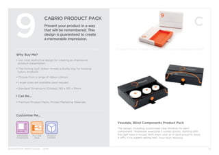 BURGOPAK BROCHURE - 2015
CABRIO PRODUCT PACK
Present your product in a way
that will be remembered. This
design is guaranteed to create
a memorable impression.
9
Why Buy Me?
• Our most distinctive design for creating an impressive
	 product presentation.
• The inviting ‘pull’ ribbon reveals a sturdy tray for housing
	 luxury products.
• Choose from a range of ribbon colours.
• Larger sizes are available upon request.
• Standard Dimensions (Closed): 150 x 100 x 19mm
I Can Be...
• Premium Product Packs, Printed Marketing Materials.
Adjustable
Dimensions
Product
Fitment
For USB
Pens
Customise Me...
12
Yewdale, Blind Components Product Pack
The design, including customised case fitments for each
component, ‘Impresses everyone it comes across, starting with
the staff here in-house! With them sold on it (and proud to show
it off!), it’s a superb selling tool. Trevor Myatt, Marketing.
 