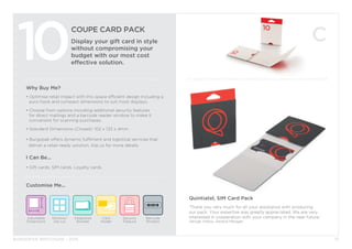 BURGOPAK BROCHURE - 2015
COUPE CARD PACK
Display your gift card in style
without compromising your
budget with our most cost
effective solution.
10
Why Buy Me?
• Optimise retail impact with this space efficient design including a	
	 euro-hook and compact dimensions to suit most displays.
• Choose from options including additional security features 		
	 for direct mailings and a barcode reader window to make it 		
	 convenient for scanning purchases.
• Standard Dimensions (Closed): 102 x 133 x 4mm
• Burgopak offers dynamic fulfilment and logistical services that 		
deliver a retail-ready solution. Ask us for more details.
I Can Be...
• Gift cards, SIM cards, Loyalty cards.
Security
Feature
Barcode
Window
Adjustable
Dimensions
Window/
Die cut
Card
Holder
Integrated
Booklet
Customise Me...
13
Quintiatel, SIM Card Pack
‘Thank you very much for all your assistance with producing
our pack. Your expertise was greatly appreciated. We are very
interested in cooperation with your company in the near future.’
George Vrekos, General Manager.
 