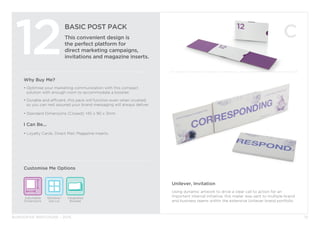 BURGOPAK BROCHURE - 2015
BASIC POST PACK
This convenient design is
the perfect platform for
direct marketing campaigns,
invitations and magazine inserts.
12
Customise Me Options
Why Buy Me?
• Optimise your marketing communication with this compact 		
	 solution with enough room to accommodate a booklet.
• Durable and efficient, this pack will function even when crushed
	so you can rest assured your brand messaging will always deliver.
• Standard Dimensions (Closed): 145 x 90 x 3mm
I Can Be...
• Loyalty Cards, Direct Mail, Magazine Inserts.
Window/
Die cut
Integrated
Booklet
Adjustable
Dimensions
15
Unilever, Invitation
Using dynamic artwork to drive a clear call to action for an
important internal initiative, this mailer was sent to multiple brand
and business teams within the extensive Unilever brand portfolio.
 
