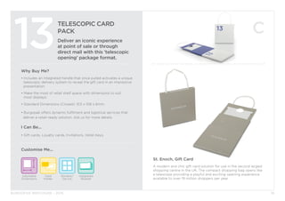 BURGOPAK BROCHURE - 2015
TELESCOPIC CARD
PACK
Deliver an iconic experience
at point of sale or through
direct mail with this ‘telescopic
opening’ package format.
13
Why Buy Me?
• Includes an integrated handle that once pulled activates a unique	
	 telescopic delivery system to reveal the gift card in an impressive 	
	presentation.
• Make the most of retail shelf space with dimensions to suit
	 most displays.
• Standard Dimensions (Closed): 103 x 108 x 6mm
• Burgopak offers dynamic fulfilment and logistical services that 		
deliver a retail-ready solution. Ask us for more details.
I Can Be...
• Gift cards, Loyalty cards, Invitations, Hotel Keys.
Adjustable
Dimensions
Card
Holder
Customise Me...
16
St. Enoch, Gift Card
A modern and chic gift card solution for use in the second largest
shopping centre in the UK. The compact shopping bag opens like
a telescope providing a playful and exciting opening experience
available to over 19 million shoppers per year.
Window/
Die cut
Integrated
Booklet
 