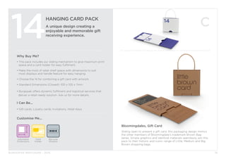 BURGOPAK BROCHURE - 2015
HANGING CARD PACK
A unique design creating a
enjoyable and memorable gift
receiving experience.14
Why Buy Me?
• This pack includes our sliding mechanism to give maximum print 	
	 space and a card holder for easy fulfilment.
• Make the most of retail shelf space with dimensions to suit
	 most displays and handle feature for easy hanging.
• Choose the 14 for combining a gift card with artwork.
• Standard Dimensions (Closed): 100 x 105 x 7mm
• Burgopak offers dynamic fulfilment and logistical services that 		
deliver a retail-ready solution. Ask us for more details.
I Can Be...
• Gift cards, Loyalty cards, Invitations, Hotel Keys.
Adjustable
Dimensions
Card
Holder
Customise Me...
16
Bloomingdales, Gift Card
Sliding open to present a gift card, this packaging design mimics
the other members of Bloomingdale’s trademark Brown Bag
series. Simple graphics and identical materials seamlessly join this
pack to their historic and iconic range of Little, Medium and Big
Brown shopping bags.
Barcode
Window
 