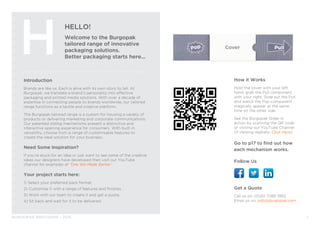 BURGOPAK BROCHURE - 2015
Introduction
Brands are like us. Each is alive with its own story to tell. At
Burgopak, we translate a brand’s personality into effective
packaging and printed media solutions. With over a decade of
expertise in connecting people to brands worldwide, our tailored
range functions as a tactile and creative platform.
The Burgopak tailored range is a system for housing a variety of
products or delivering marketing and corporate communications.
Our patented sliding mechanisms present a distinctive and
interactive opening experience for consumers. With built-in
versatility, choose from a range of customisable features to
create the ideal solution for your business.
Need Some Inspiration?
If you’re stuck for an idea or just want to see some of the creative
ideas our designers have developed then visit our YouTube
channel for examples of ‘One We Made Earlier’.
Your project starts here:
1) Select your preferred pack format.
2) Customise it with a range of features and finishes.
3) Work with our team to create it and get a quote.
4) Sit back and wait for it to be delivered.
HELLO!
Welcome to the Burgopak
tailored range of innovative
packaging solutions.
Better packaging starts here...
H
Get a Quote
Call us on: (0)20 7089 1950
Email us on: info@burgopak.com
1
How it Works
Hold the cover with your left
hand, grab the Pull component
with your right. Slide out the Pull
and watch the Pop component
magically appear at the same
time on the other side.
See the Burgopak Slider in
action by scanning the QR code
or visiting our YouTube Channel.
(If viewing digitally, Click Here).
Go to p17 to find out how
each mechanism works.
Follow Us
 