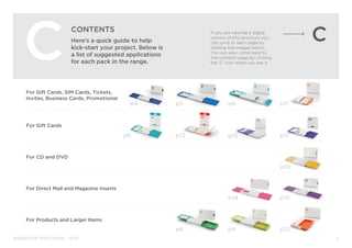 BURGOPAK BROCHURE - 2015
For Gift Cards, SIM Cards, Tickets,
Invites, Business Cards, Promotional
For Gift Cards
For CD and DVD
For Direct Mail and Magazine Inserts
For Products and Larger Items
CONTENTS
Here’s a quick guide to help
kick-start your project. Below is
a list of suggested applications
for each pack in the range.
p11
C
p5 p6
p6 p13 p17
p10
p8
p14 p15
p9 p12
p4
2
If you are viewing a digital
version of this brochure you
can jump to each page by
clicking the images below.
You can also come back to
the contents page by clicking
the ‘C’ icon when you see it.
p16
 
