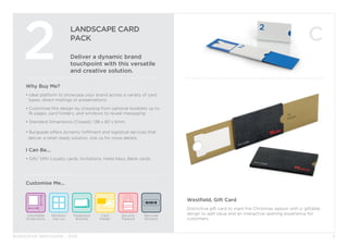 BURGOPAK BROCHURE - 2015
LANDSCAPE CARD
PACK
Deliver a dynamic brand
touchpoint with this versatile
and creative solution.
2
Why Buy Me?
• ldeal platform to showcase your brand across a variety of card 		
	 types, direct mailings or presentations.
• Customise this design by choosing from optional booklets up to 	
	 16 pages, card holders, and windows to reveal messaging.
• Standard Dimensions (Closed): 138 x 82 x 6mm.
• Burgopak offers dynamic fulfilment and logistical services that 		
deliver a retail-ready solution. Ask us for more details.
I Can Be...
• Gift/ SIM/ Loyalty cards, Invitations, Hotel Keys, Bank cards.
Security
Feature
Barcode
Window
Adjustable
Dimensions
Window/
Die cut
Card
Holder
Integrated
Booklet
Customise Me...
5
Westfield, Gift Card
Distinctive gift card to mark the Christmas season with a ‘giftable’
design to add value and an interactive opening experience for
customers.
 