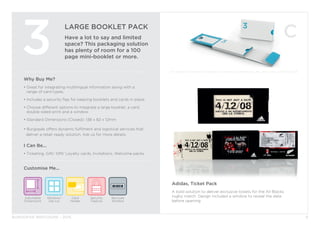 BURGOPAK BROCHURE - 2015
LARGE BOOKLET PACK
Have a lot to say and limited
space? This packaging solution
has plenty of room for a 100
page mini-booklet or more.
3
Why Buy Me?
• Great for integrating multilingual information along with a 		
	 range of card types.
• Includes a security flap for keeping booklets and cards in place.
• Choose different options to integrate a large booklet, a card, 		
	 double-sided print and a window.
• Standard Dimensions (Closed): 138 x 82 x 12mm
• Burgopak offers dynamic fulfilment and logistical services that 		
deliver a retail-ready solution. Ask us for more details.
I Can Be...
• Ticketing, Gift/ SIM/ Loyalty cards, Invitations, Welcome packs
Security
Feature
Barcode
Window
Adjustable
Dimensions
Window/
Die cut
Card
Holder
Customise Me...
6
Adidas, Ticket Pack
A bold solution to deliver exclusive tickets for the All Blacks
rugby match. Design included a window to reveal the date
before opening.
 