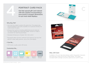 BURGOPAK BROCHURE - 2015
PORTRAIT CARD PACK
Get that special gift card noticed
with this solution incorporating a
euro-hook & compact dimensions
to suit most retail displays.
4
Nike, Gift Card
Available in the end cap aisle displays within thousands of grocery
and pharmacy shops across the United States. The impact
included higher average consumer spend and an uplift in sales.
Why Buy Me?
• Can hold two plastic cards at the same time. This design also 		
	 accommodates a card with a booklet or an optional window for 		
	 customising this pack.
• Choose from options including additional security features 		
	 for direct mailings and a barcode reader window to make it 		
	 convenient for scanning purchases.
• Standard Dimensions (Closed): 102 x 133 x 6mm
• Burgopak offers dynamic fulfilment and logistical services that 		
deliver a retail-ready solution. Ask us for more details.
I Can Be...
• Gift Cards, Loyalty cards, SIM Cards.
Security
Feature
Barcode
Window
Adjustable
Dimensions
Window/
Die cut
Card
Holder
Integrated
Booklet
Customise Me...
7
 