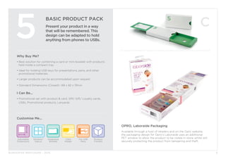 BURGOPAK BROCHURE - 2015
BASIC PRODUCT PACK
Present your product in a way
that will be remembered. This
design can be adapted to hold
anything from phones to USBs.
5
Why Buy Me?
• Best solution for combining a card or mini-booklet with products 	
	 held inside a compact tray.
• Ideal for holding USB keys for presentations, pens, and other 		
	 promotional materials.
• Larger products can be accommodated upon request.
• Standard Dimensions (Closed): 148 x 82 x 19mm
I Can Be...
• Promotional set with product & card, SIM/ Gift/ Loyalty cards, 		
	 USBs, Promotional products, Lanyards
Adjustable
Dimensions
Window/
Diecut
Card
Holder
Integrated
Booklet
Product
Fitment
For USB
Pens
Customise Me...
8
OPRO, Laboraide Packaging
Available through a host of retailers and on the Opro website,
the packaging design for Opro’s Laboraide uses an additional
PET window to allow the product to be visible in-store whilst still
securely protecting the product from tampering and theft.
 