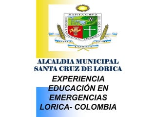 ALCALDIA MUNICIPAL
SANTA CRUZ DE LORICA
    EXPERIENCIA
   EDUCACIÓN EN
   EMERGENCIAS
 LORICA- COLOMBIA
 