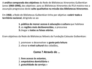 A análise comparada dos objetivos da Rede de Bibliotecas Itinerantes Gulbenkian
(anos 1960-1990), dos objetivos para as Bibliotecas Itinerantes da IFLA mostra-nos a
assunção progressiva deste salto qualitativo na missão das Bibliotecas Itinerantes.
Em 1960, a Rede de Bibliotecas Gulbenkian tinha por objetivo «cobrir todo o
território nacional, dirigindo-se ao:
1. público de menor acesso à educação e cultura que habitava
2. as regiões mais desfavorecidas, e procurava
3.chegar a todas as faixas etárias.

Eram objetivos da Rede de Bibliotecas Móveis da Fundação Calouste Gulbenkian:
1. promover e desenvolver o gosto pela leitura
2. elevar o nível cultural dos cidadãos,

Como ? Através de …
1. livre acesso às estantes,
2. empréstimo domiciliário e
3. gratuitidade do serviço.»

 