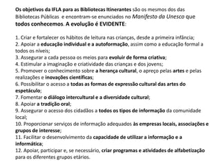 Os objetivos da IFLA para as Bibliotecas Itinerantes são os mesmos dos das
Bibliotecas Públicas e encontram-se enunciados no Manifesto da Unesco que
todos conhecemos. A evolução é EVIDENTE:
1. Criar e fortalecer os hábitos de leitura nas crianças, desde a primeira infância;
2. Apoiar a educação individual e a autoformação, assim como a educação formal a
todos os níveis;
3. Assegurar a cada pessoa os meios para evoluir de forma criativa;
4. Estimular a imaginação e criatividade das crianças e dos jovens;
5. Promover o conhecimento sobre a herança cultural, o apreço pelas artes e pelas
realizações e inovações científicas;
6. Possibilitar o acesso a todas as formas de expressão cultural das artes do
espetáculo;
7. Fomentar o diálogo intercultural e a diversidade cultural;
8. Apoiar a tradição oral;
9. Assegurar o acesso dos cidadãos a todos os tipos de informação da comunidade
local;
10. Proporcionar serviços de informação adequados às empresas locais, associações e
grupos de interesse;
11. Facilitar o desenvolvimento da capacidade de utilizar a informação e a
informática;
12. Apoiar, participar e, se necessário, criar programas e atividades de alfabetização
para os diferentes grupos etários.

 